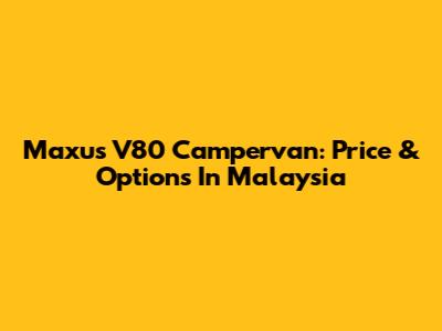 Maxus V80 Campervan: Price & Options In Malaysia