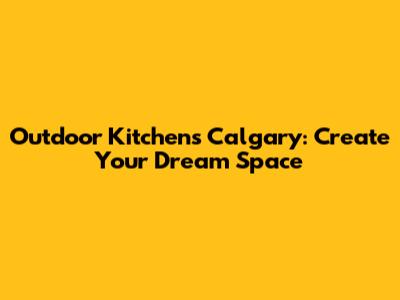 Outdoor Kitchens Calgary: Create Your Dream Space